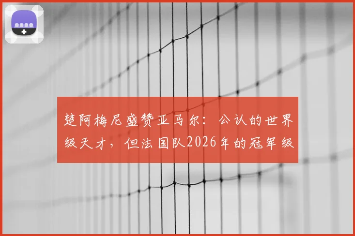 楚阿梅尼盛赞亚马尔:公认的世界级天才,但法国队2026年的冠军级班底同样深厚