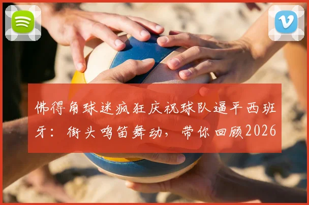 佛得角球迷疯狂庆祝球队逼平西班牙：街头鸣笛舞动，带你回顾2026爆冷瞬间