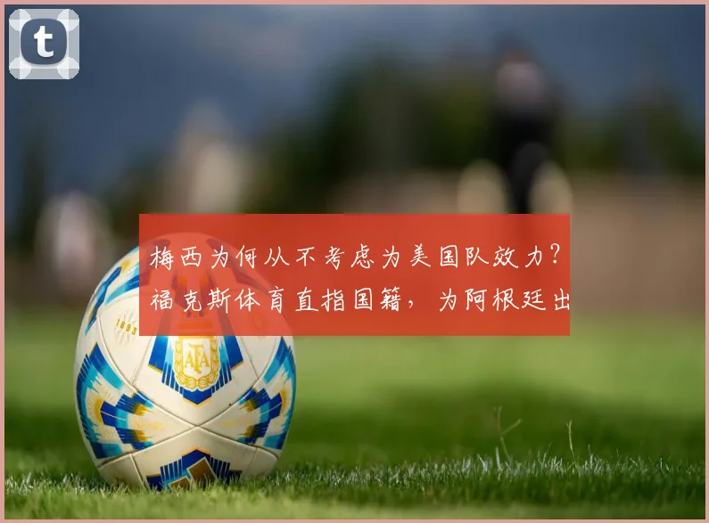 梅西为何从不考虑为美国队效力？福克斯体育直指国籍，为阿根廷出战到2026
