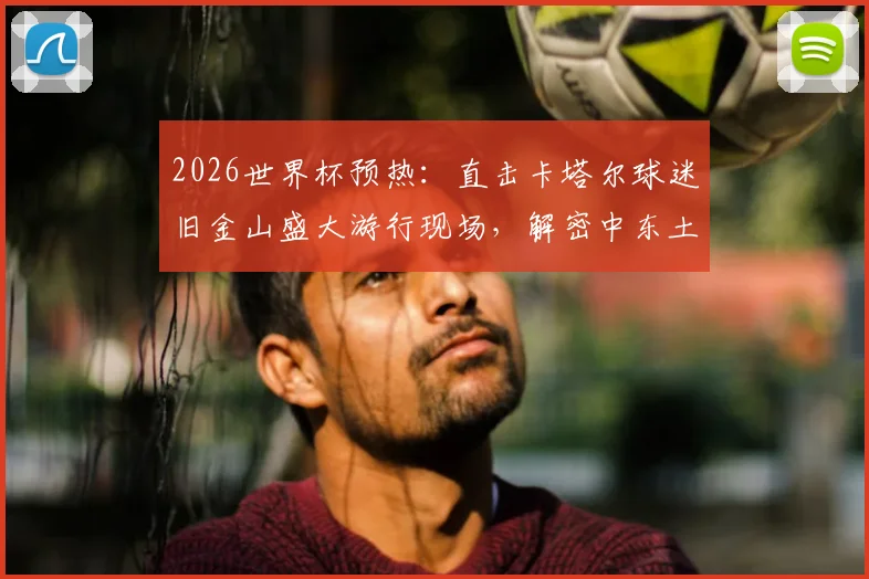 2026世界杯预热：直击卡塔尔球迷旧金山盛大游行现场，解密中东土豪球迷团的庆祝文化与惊人花费