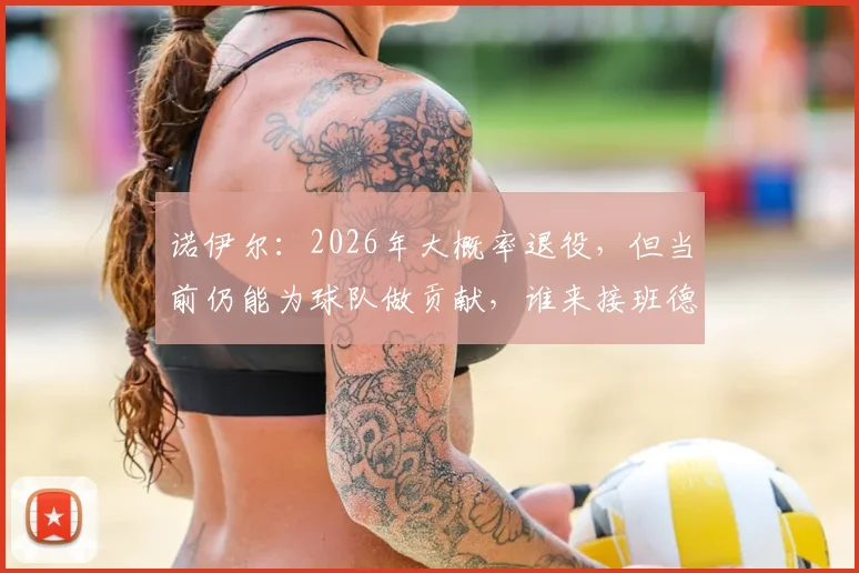 诺伊尔：2026年大概率退役，但当前仍能为球队做贡献，谁来接班德国门神位置？