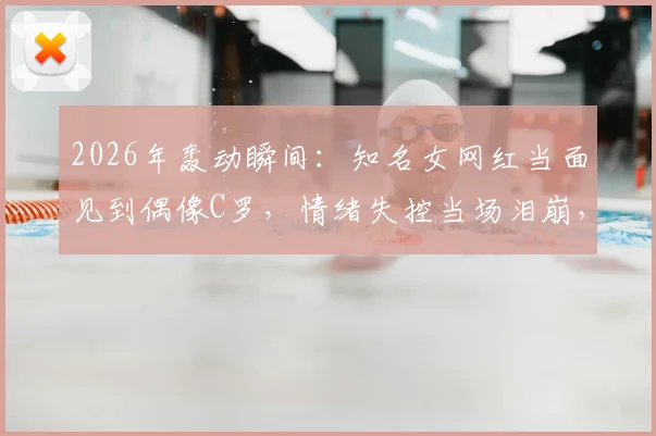 2026年轰动瞬间：知名女网红当面见到偶像C罗，情绪失控当场泪崩，真爱粉的极致反应