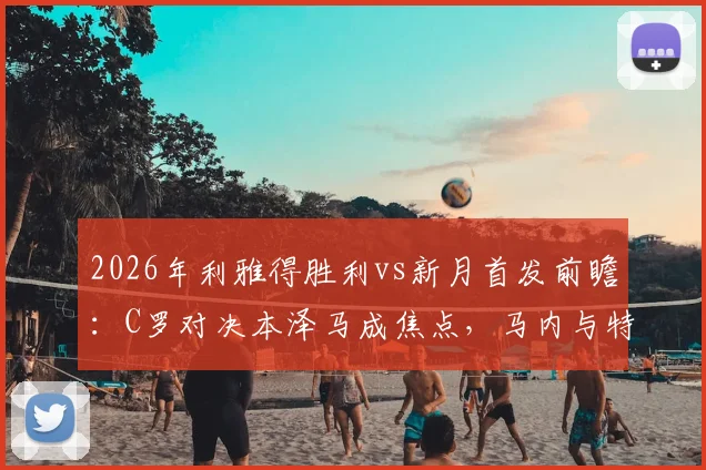 2026年利雅得胜利vs新月首发前瞻:C罗对决本泽马成焦点,马内与特奥关键作用解析及比赛看点全览