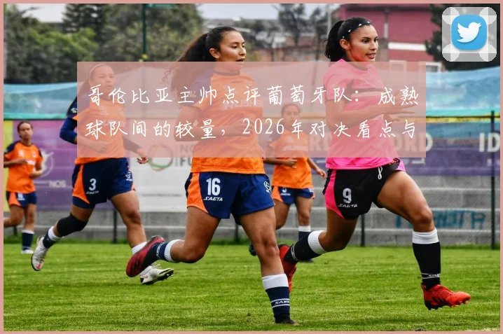 哥伦比亚主帅点评葡萄牙队:成熟球队间的较量,2026年对决看点与历史战绩全解析