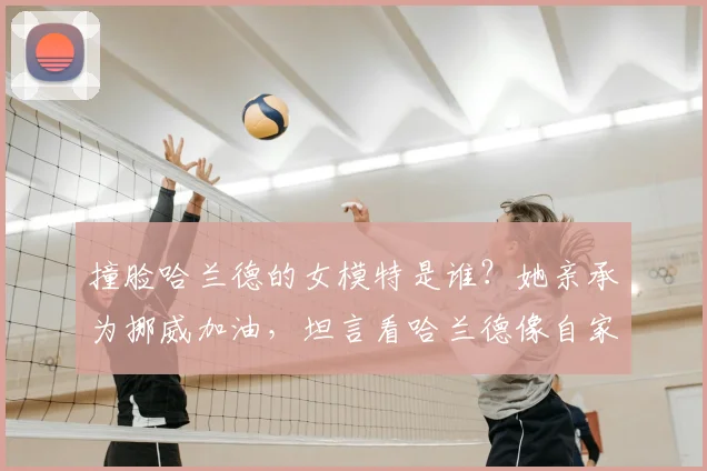 撞脸哈兰德的女模特是谁？她亲承为挪威加油，坦言看哈兰德像自家兄弟