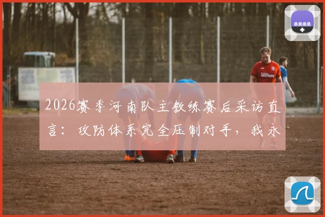 2026赛季河南队主教练赛后采访直言:攻防体系完全压制对手,我永远是河南足球最忠诚的粉丝