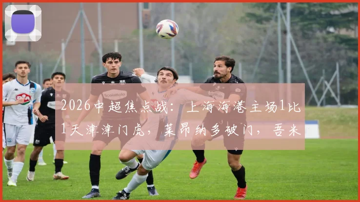 2026中超焦点战:上海海港主场1比1天津津门虎,莱昂纳多破门,吾米提江送点全解析