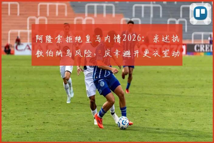 阿隆索拒绝皇马内情2026：亲述执教伯纳乌风险，庆幸避开更衣室动荡旋涡