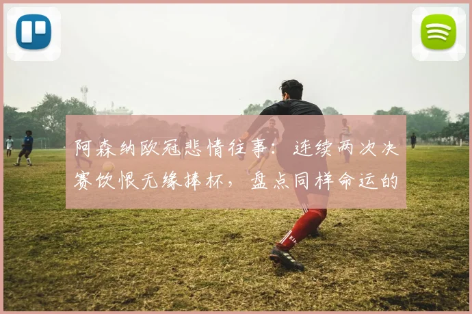 阿森纳欧冠悲情往事：连续两次决赛饮恨无缘捧杯，盘点同样命运的三大豪门，为何阿森纳最难？