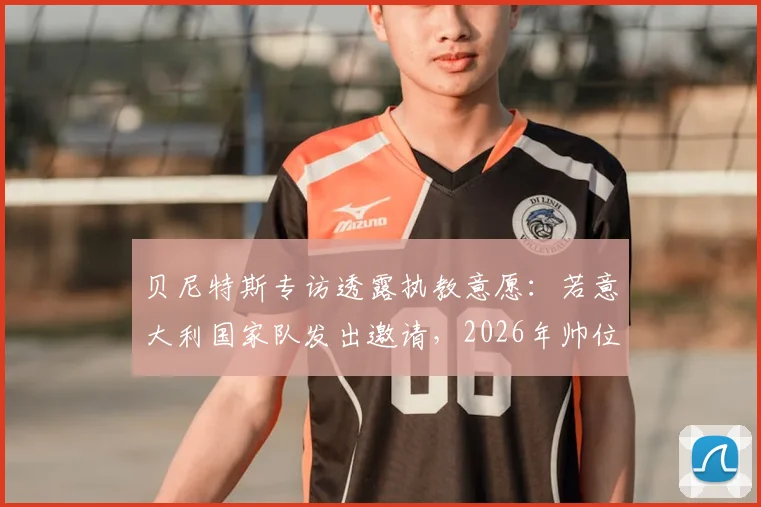 贝尼特斯专访透露执教意愿：若意大利国家队发出邀请，2026年帅位归属引遐想