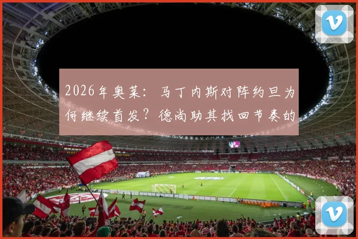 2026年奥莱：马丁内斯对阵约旦为何继续首发？德尚助其找回节奏的战术考量解析
